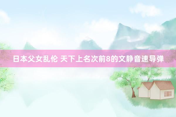 日本父女乱伦 天下上名次前8的文静音速导弹