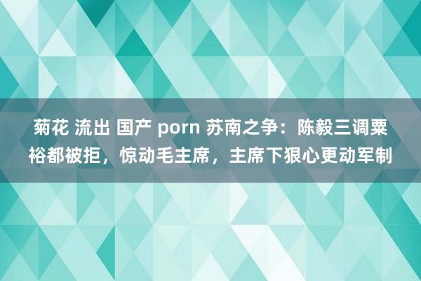 菊花 流出 国产 porn 苏南之争：陈毅三调粟裕都被拒，惊动毛主席，主席下狠心更动军制