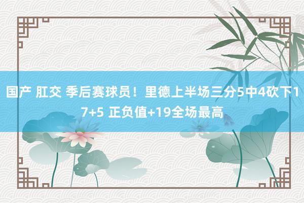 国产 肛交 季后赛球员！里德上半场三分5中4砍下17+5 正负值+19全场最高