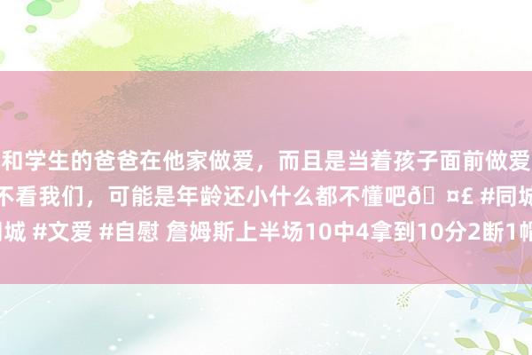 和学生的爸爸在他家做爱，而且是当着孩子面前做爱，太刺激了，孩子完全不看我们，可能是年龄还小什么都不懂吧🤣 #同城 #文爱 #自慰 詹姆斯上半场10中4拿到10分2断1帽 得分一说念在第二节