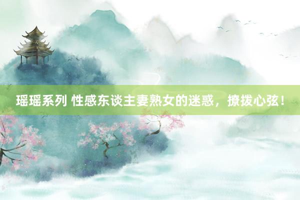 瑶瑶系列 性感东谈主妻熟女的迷惑，撩拨心弦！