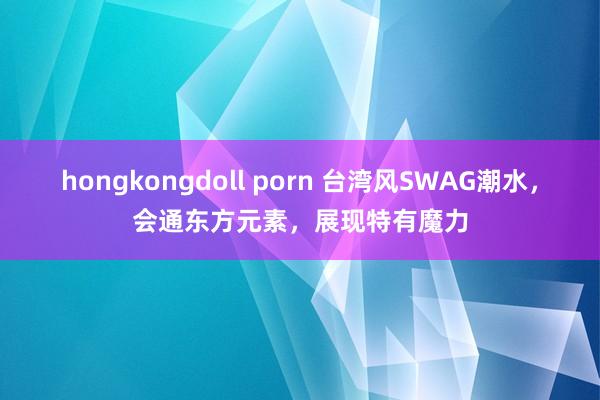 hongkongdoll porn 台湾风SWAG潮水，会通东方元素，展现特有魔力