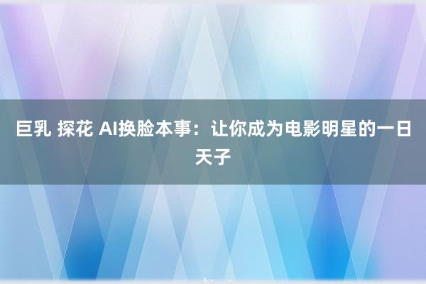 巨乳 探花 AI换脸本事：让你成为电影明星的一日天子
