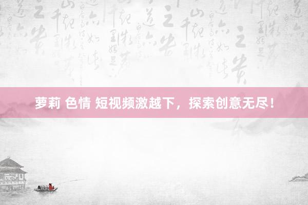 萝莉 色情 短视频激越下，探索创意无尽！