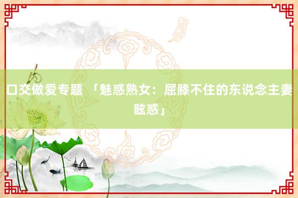 口交做爱专题 「魅惑熟女：屈膝不住的东说念主妻眩惑」