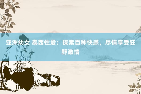 亚洲幼女 泰西性爱：探索百种快感，尽情享受狂野激情