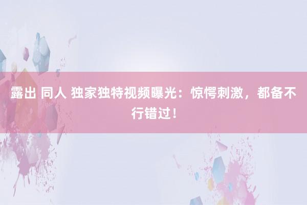 露出 同人 独家独特视频曝光：惊愕刺激，都备不行错过！