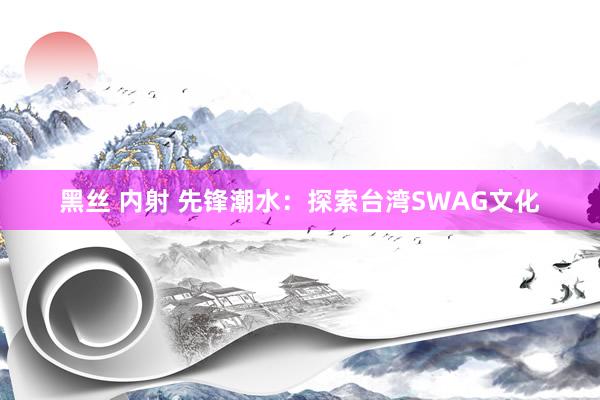 黑丝 内射 先锋潮水：探索台湾SWAG文化