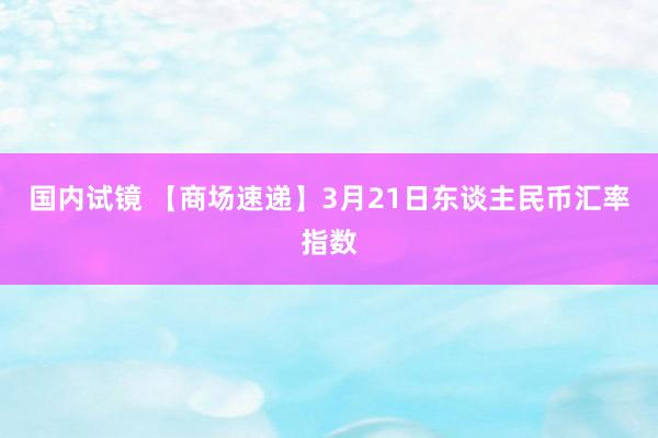 国内试镜 【商场速递】3月21日东谈主民币汇率指数