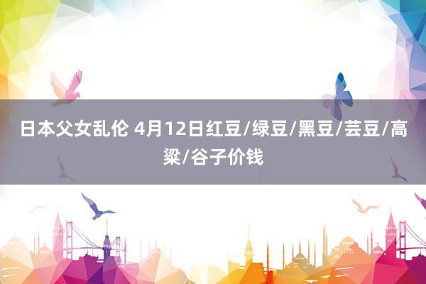 日本父女乱伦 4月12日红豆/绿豆/黑豆/芸豆/高粱/谷子价钱