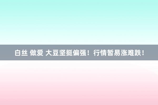 白丝 做爱 大豆坚挺偏强！行情暂易涨难跌！