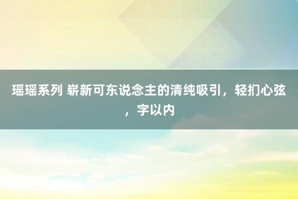 瑶瑶系列 崭新可东说念主的清纯吸引，轻扪心弦，字以内