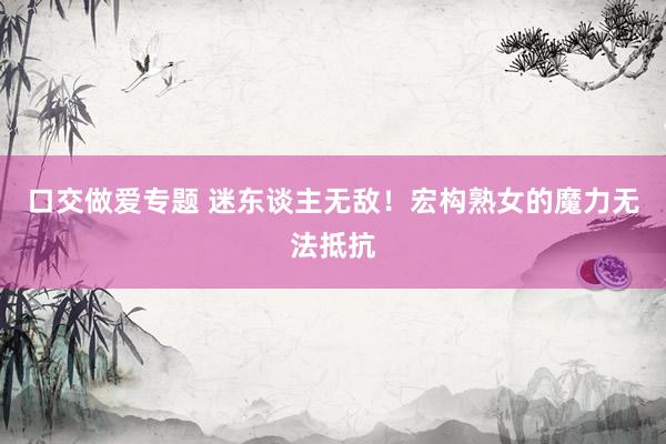 口交做爱专题 迷东谈主无敌！宏构熟女的魔力无法抵抗