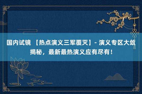 国内试镜 【热点演义三军覆灭】- 演义专区大敛揭秘，最新最热演义应有尽有！
