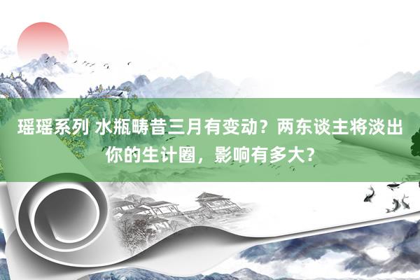 瑶瑶系列 水瓶畴昔三月有变动？两东谈主将淡出你的生计圈，影响有多大？