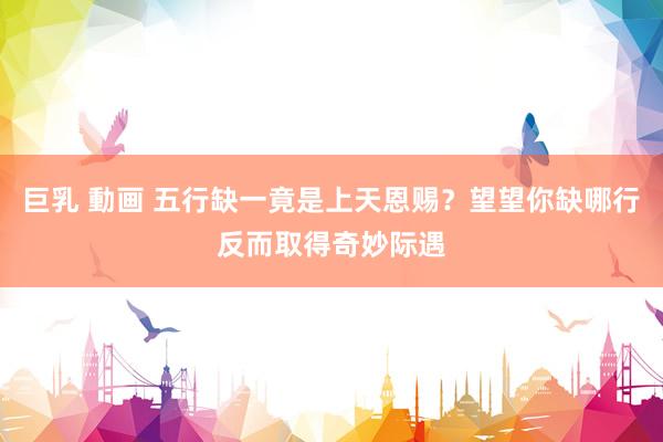 巨乳 動画 五行缺一竟是上天恩赐？望望你缺哪行反而取得奇妙际遇