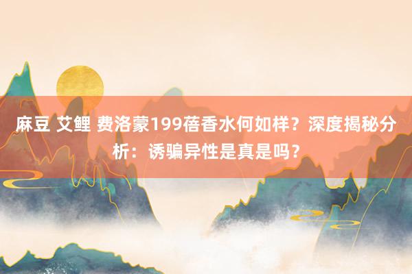 麻豆 艾鲤 费洛蒙199蓓香水何如样？深度揭秘分析：诱骗异性是真是吗？