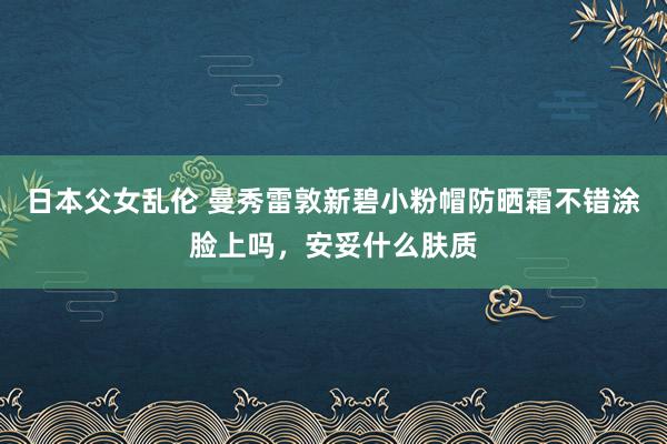 日本父女乱伦 曼秀雷敦新碧小粉帽防晒霜不错涂脸上吗，安妥什么肤质