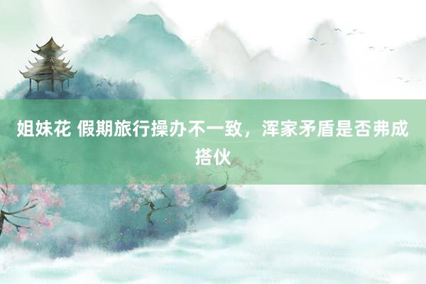 姐妹花 假期旅行操办不一致，浑家矛盾是否弗成搭伙