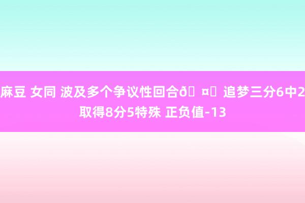 麻豆 女同 波及多个争议性回合🤔追梦三分6中2取得8分5特殊 正负值-13