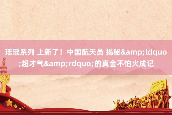 瑶瑶系列 上新了！中国航天员 揭秘&ldquo;超才气&rdquo;的真金不怕火成记