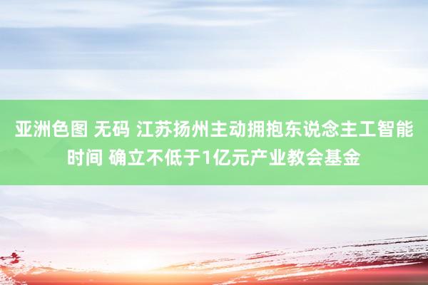 亚洲色图 无码 江苏扬州主动拥抱东说念主工智能时间 确立不低于1亿元产业教会基金