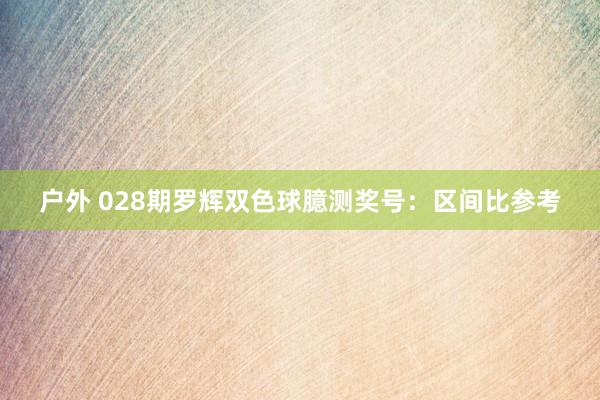 户外 028期罗辉双色球臆测奖号：区间比参考