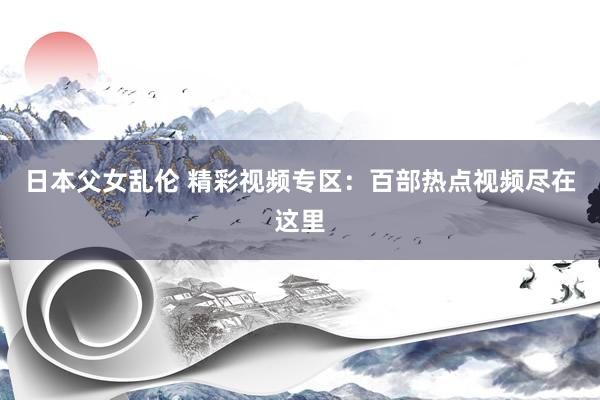 日本父女乱伦 精彩视频专区：百部热点视频尽在这里