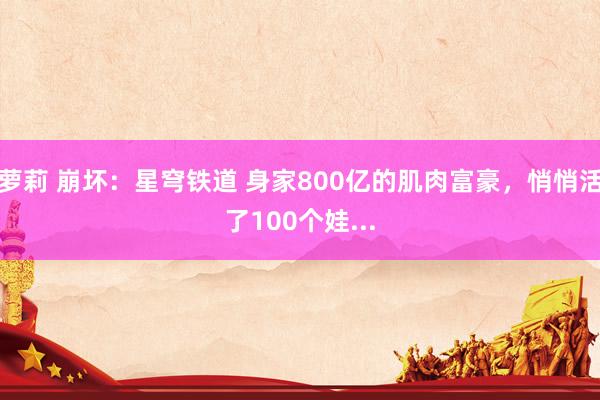 萝莉 崩坏：星穹铁道 身家800亿的肌肉富豪，悄悄活了100个娃...
