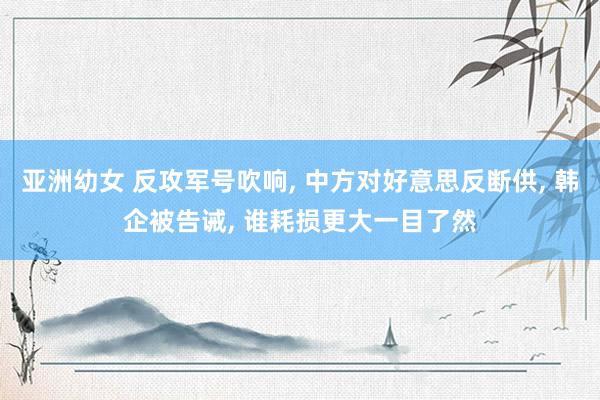 亚洲幼女 反攻军号吹响, 中方对好意思反断供, 韩企被告诫, 谁耗损更大一目了然