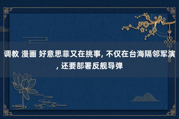 调教 漫画 好意思菲又在挑事, 不仅在台海隔邻军演, 还要部署反舰导弹