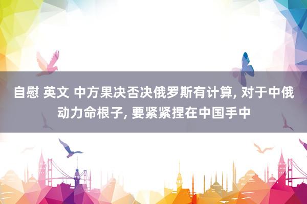 自慰 英文 中方果决否决俄罗斯有计算, 对于中俄动力命根子, 要紧紧捏在中国手中