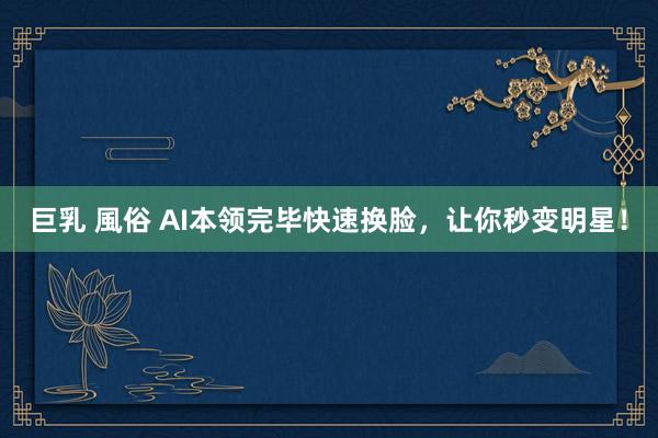 巨乳 風俗 AI本领完毕快速换脸，让你秒变明星！