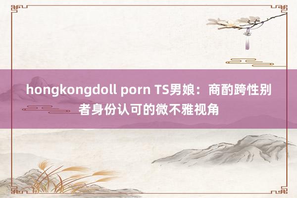 hongkongdoll porn TS男娘：商酌跨性别者身份认可的微不雅视角