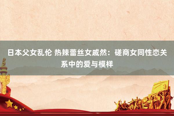 日本父女乱伦 热辣蕾丝女戚然：磋商女同性恋关系中的爱与模样