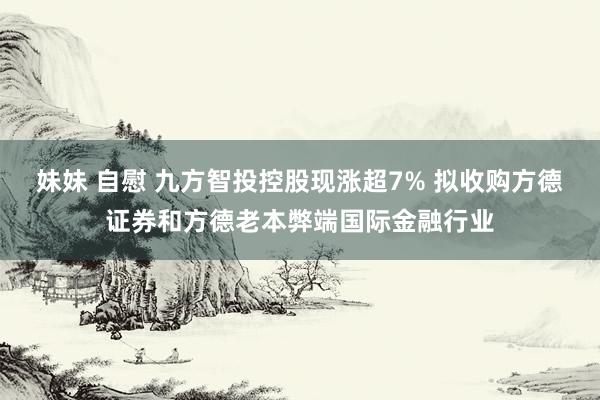 妹妹 自慰 九方智投控股现涨超7% 拟收购方德证券和方德老本弊端国际金融行业