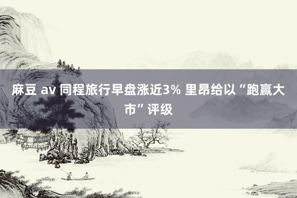 麻豆 av 同程旅行早盘涨近3% 里昂给以“跑赢大市”评级
