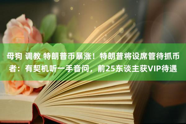 母狗 调教 特朗普币暴涨！特朗普将设席管待抓币者：有契机听一手音问，前25东谈主获VIP待遇