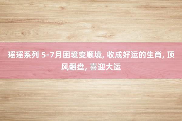 瑶瑶系列 5-7月困境变顺境, 收成好运的生肖, 顶风翻盘, 喜迎大运