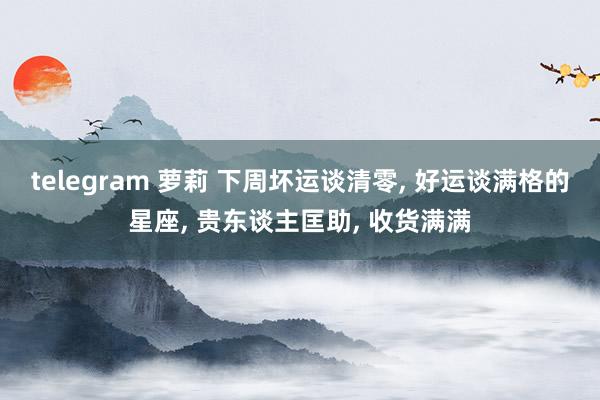 telegram 萝莉 下周坏运谈清零, 好运谈满格的星座, 贵东谈主匡助, 收货满满